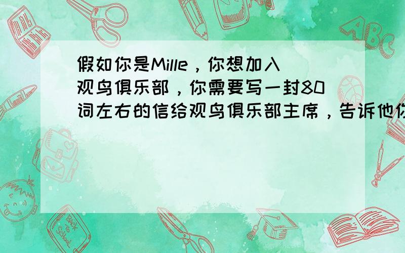 假如你是Mille，你想加入观鸟俱乐部，你需要写一封80词左右的信给观鸟俱乐部主席，告诉他你的兴趣以及你