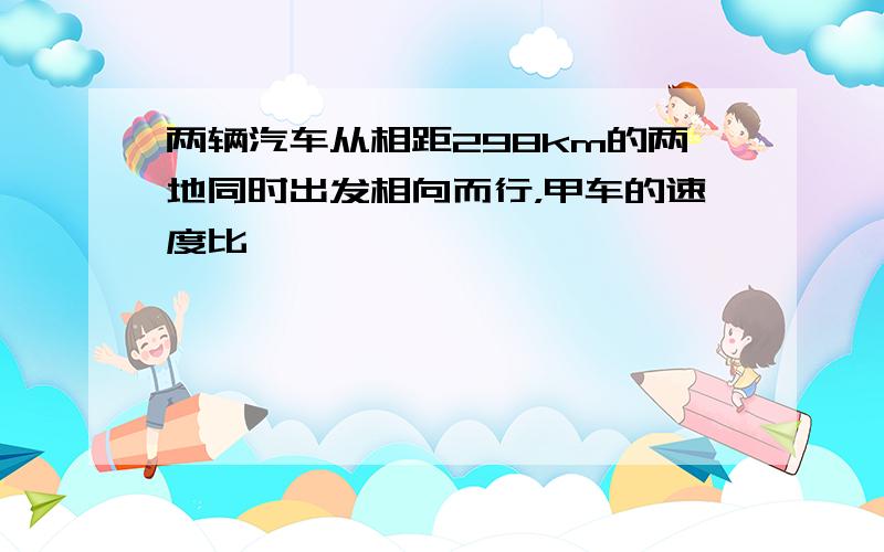 两辆汽车从相距298km的两地同时出发相向而行，甲车的速度比