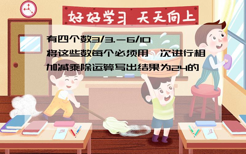 有四个数3/3.－6/10,将这些数每个必须用一次进行相加减乘除运算写出结果为24的