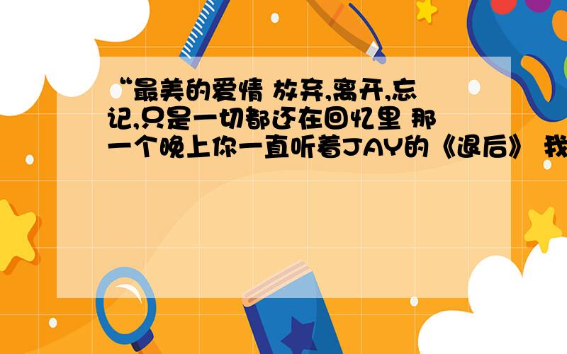 “最美的爱情 放弃,离开,忘记,只是一切都还在回忆里 那一个晚上你一直听着JAY的《退后》 我在歌里面看到,那么一句词