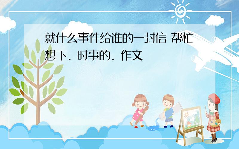 就什么事件给谁的一封信 帮忙想下. 时事的. 作文