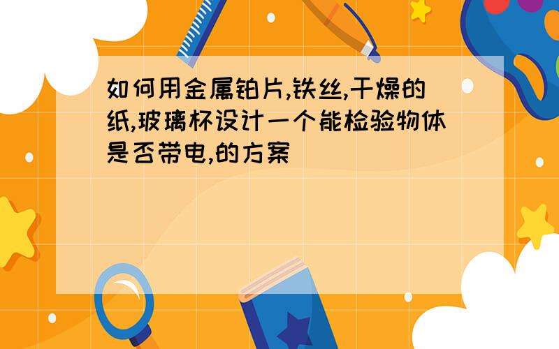 如何用金属铂片,铁丝,干燥的纸,玻璃杯设计一个能检验物体是否带电,的方案