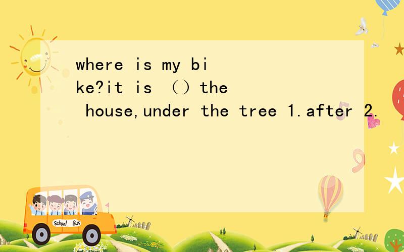 where is my bike?it is （）the house,under the tree 1.after 2.