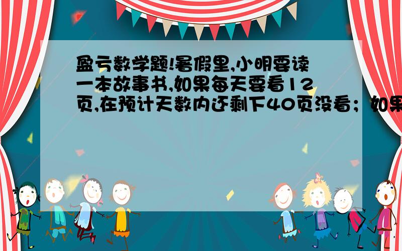 盈亏数学题!暑假里,小明要读一本故事书,如果每天要看12页,在预计天数内还剩下40页没看；如果每天看16页,可比原计划天