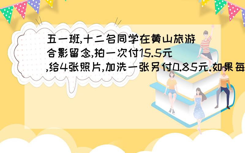 五一班,十二名同学在黄山旅游合影留念,拍一次付15.5元,给4张照片,加洗一张另付0.85元.如果每人都要一张照片,那么