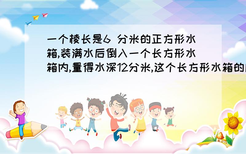 一个棱长是6 分米的正方形水箱,装满水后倒入一个长方形水箱内,量得水深12分米,这个长方形水箱的底面积