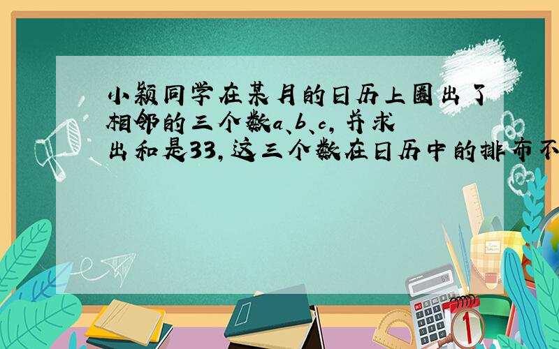 小颖同学在某月的日历上圈出了相邻的三个数a、b、c,并求出和是33,这三个数在日历中的排布不可能是（ ）