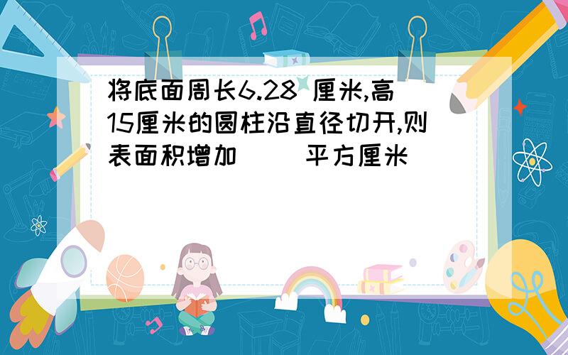 将底面周长6.28 厘米,高15厘米的圆柱沿直径切开,则表面积增加（ ）平方厘米