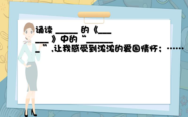 诵读 _____ 的《______ 》中的“_______ ”,让我感受到浓浓的爱国情怀；……