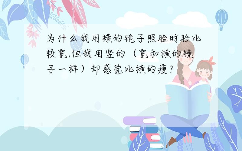 为什么我用横的镜子照脸时脸比较宽,但我用竖的（宽和横的镜子一样）却感觉比横的瘦?