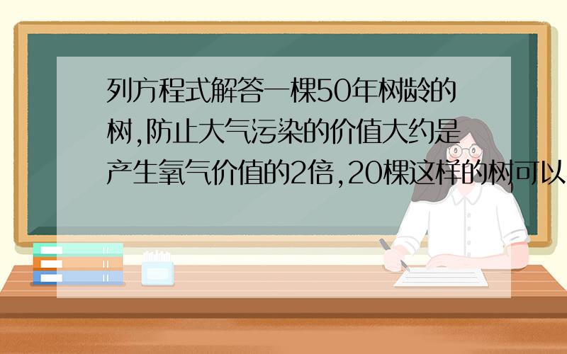 列方程式解答一棵50年树龄的树,防止大气污染的价值大约是产生氧气价值的2倍,20棵这样的树可以产生的生态是180.96万