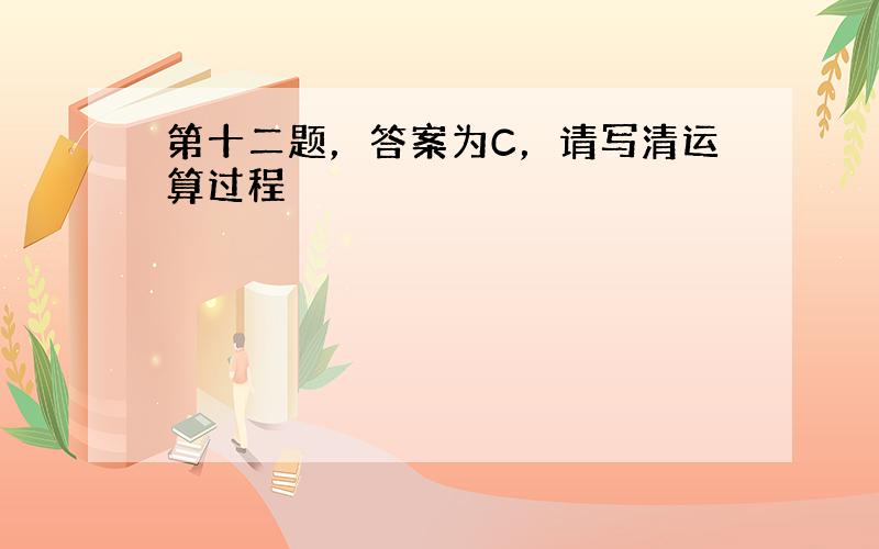 第十二题，答案为C，请写清运算过程