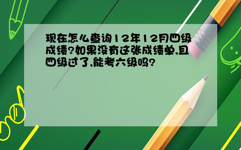 现在怎么查询12年12月四级成绩?如果没有这张成绩单,且四级过了,能考六级吗?