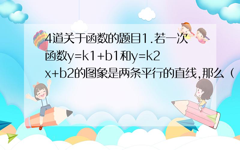 4道关于函数的题目1.若一次函数y=k1+b1和y=k2x+b2的图象是两条平行的直线,那么（ ）A.k1=k2 B.k