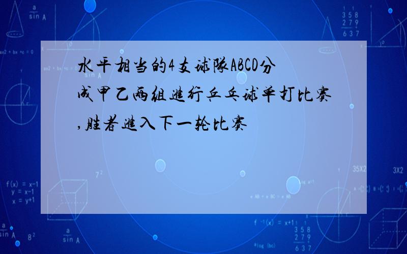 水平相当的4支球队ABCD分成甲乙两组进行乒乓球单打比赛,胜者进入下一轮比赛