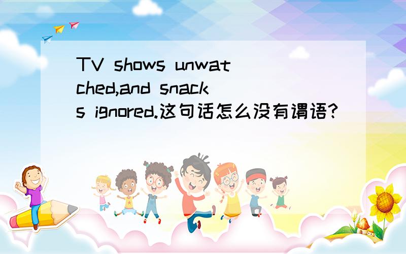 TV shows unwatched,and snacks ignored.这句话怎么没有谓语?