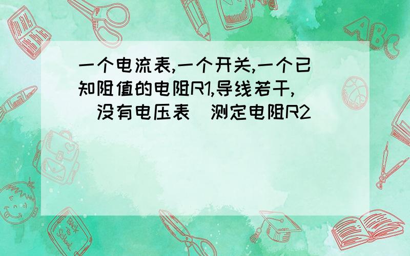 一个电流表,一个开关,一个已知阻值的电阻R1,导线若干,（没有电压表）测定电阻R2