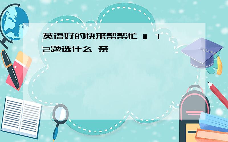 英语好的快来帮帮忙 11、12题选什么 亲