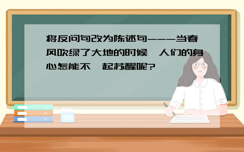 将反问句改为陈述句---当春风吹绿了大地的时候,人们的身心怎能不一起苏醒呢?