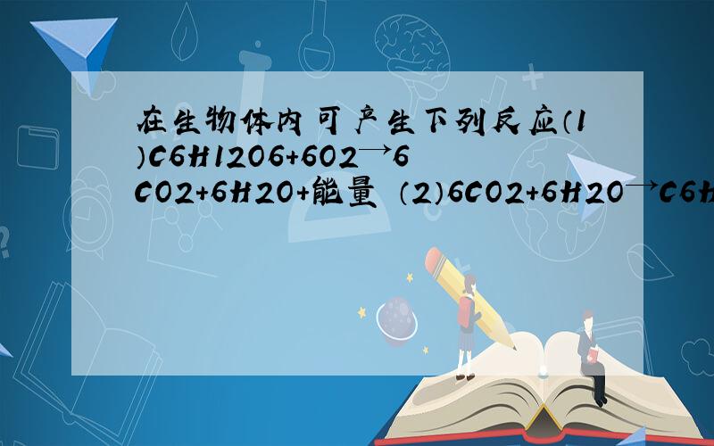 在生物体内可产生下列反应（1）C6H12O6+6O2→6CO2+6H2O+能量 （2）6CO2+6H2O→C6H12O6