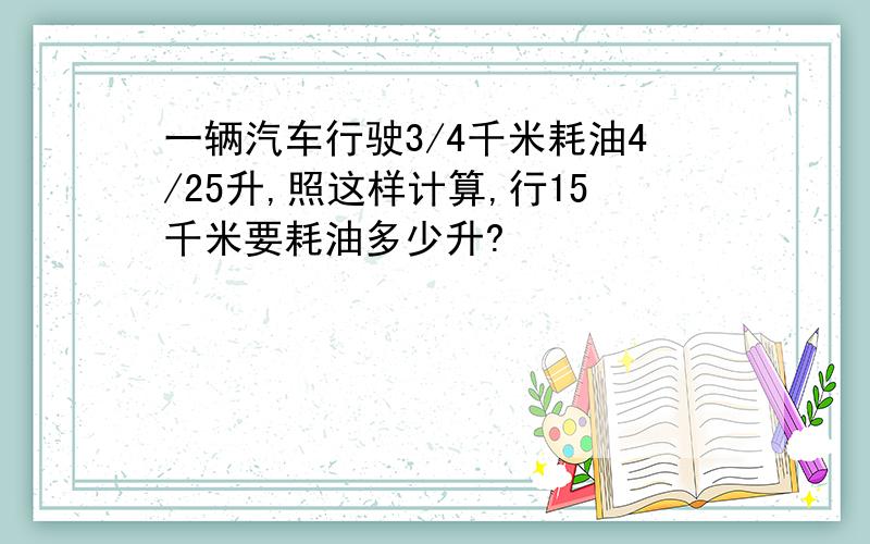 一辆汽车行驶3/4千米耗油4/25升,照这样计算,行15千米要耗油多少升?