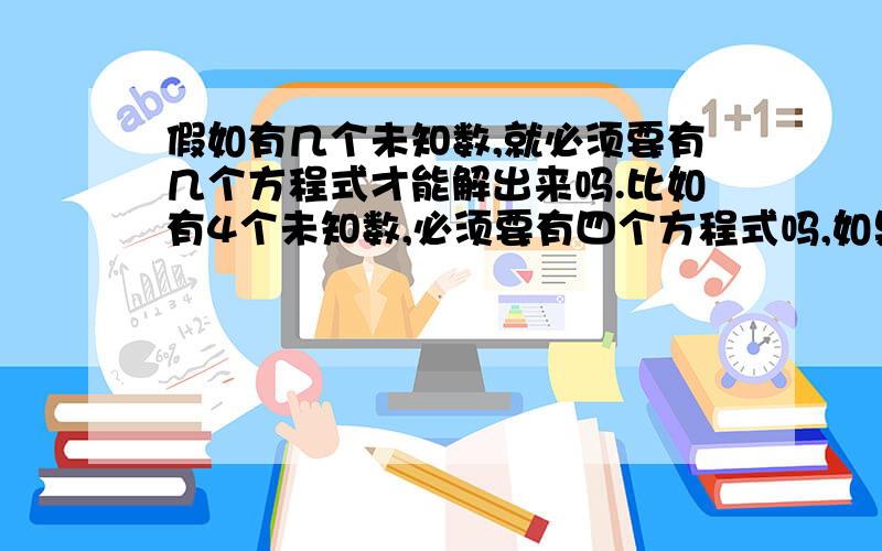 假如有几个未知数,就必须要有几个方程式才能解出来吗.比如有4个未知数,必须要有四个方程式吗,如果三个方程式呢,