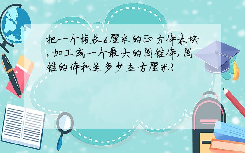 把一个棱长6厘米的正方体木块,加工成一个最大的圆锥体,圆锥的体积是多少立方厘米?
