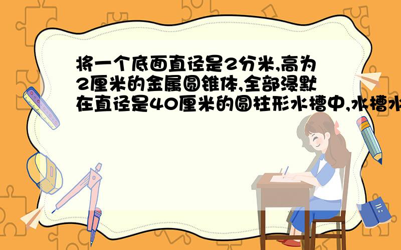 将一个底面直径是2分米,高为2厘米的金属圆锥体,全部浸默在直径是40厘米的圆柱形水槽中,水槽水面会升高