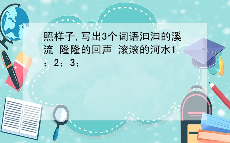 照样子,写出3个词语汩汩的溪流 隆隆的回声 滚滚的河水1：2：3：