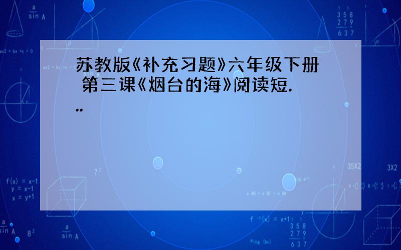 苏教版《补充习题》六年级下册 第三课《烟台的海》阅读短...