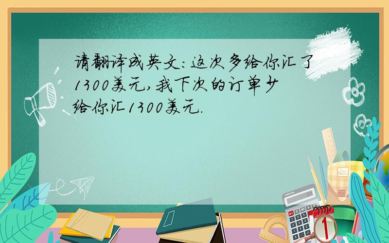 请翻译成英文：这次多给你汇了1300美元,我下次的订单少给你汇1300美元.