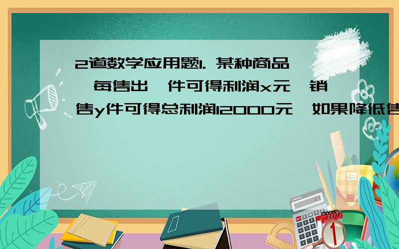 2道数学应用题1. 某种商品,每售出一件可得利润x元,销售y件可得总利润12000元,如果降低售价,每件少售0.3元,那