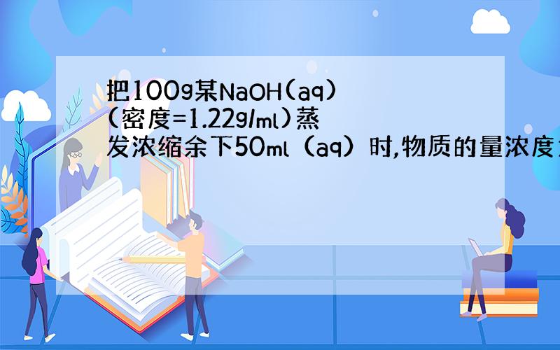 把100g某NaOH(aq)(密度=1.22g/ml)蒸发浓缩余下50ml（aq）时,物质的量浓度为8mol/L.求原溶