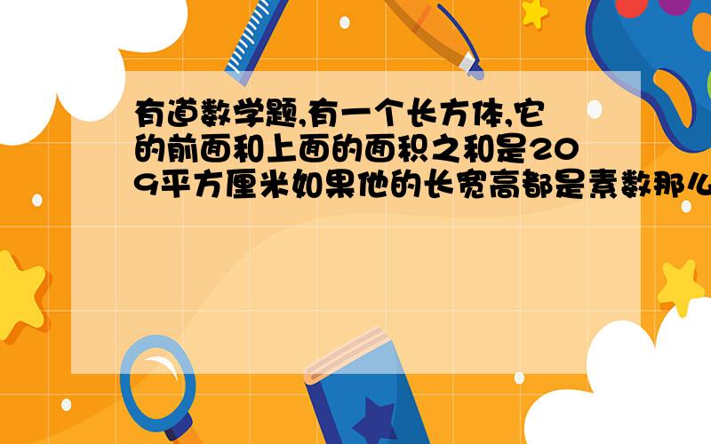 有道数学题,有一个长方体,它的前面和上面的面积之和是209平方厘米如果他的长宽高都是素数那么它的体积是多少?（要有算式）