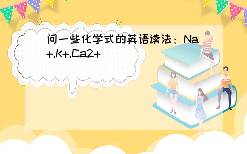 问一些化学式的英语读法：Na+,K+,Ca2+