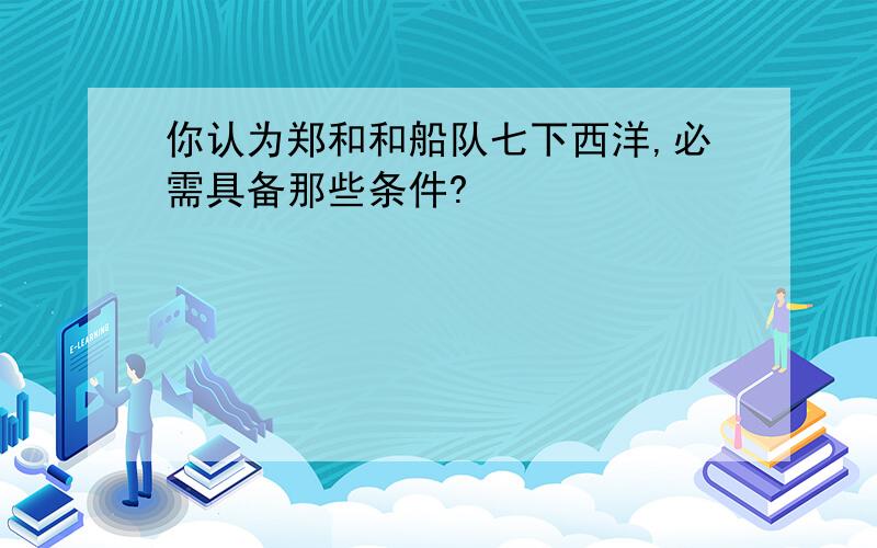 你认为郑和和船队七下西洋,必需具备那些条件?