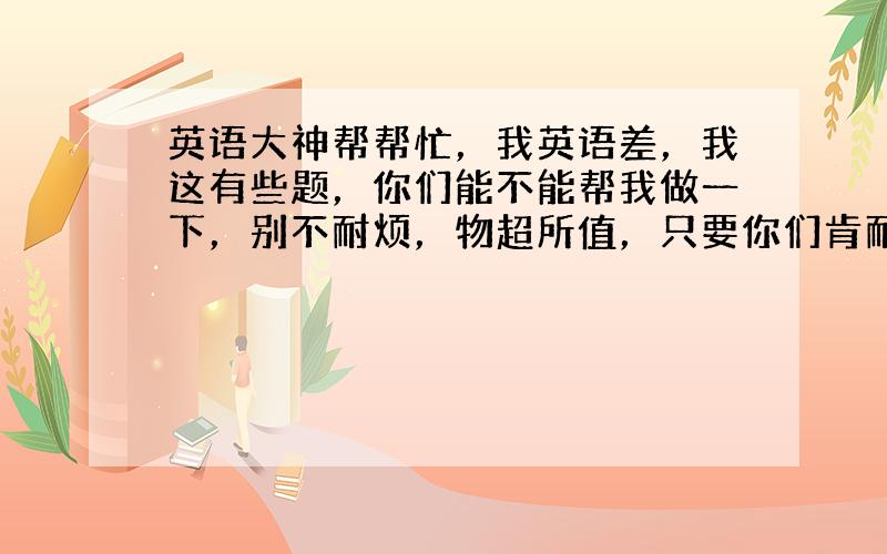 英语大神帮帮忙，我英语差，我这有些题，你们能不能帮我做一下，别不耐烦，物超所值，只要你们肯耐心的付出就会有回报，我这人也