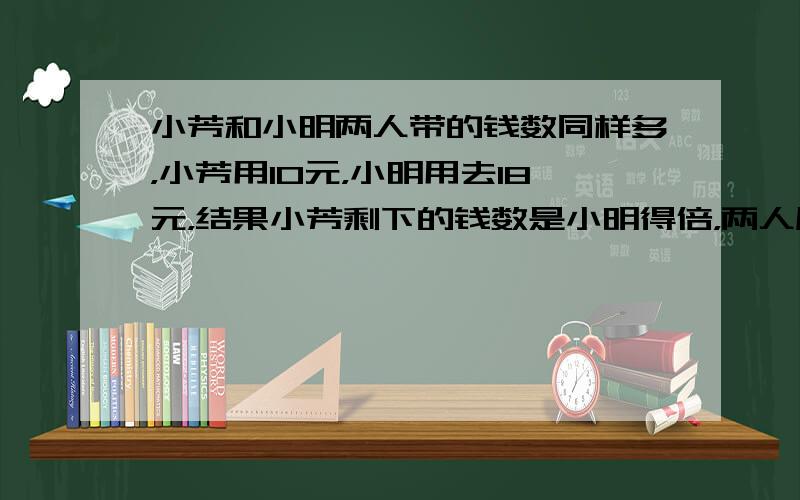 小芳和小明两人带的钱数同样多，小芳用10元，小明用去18元，结果小芳剩下的钱数是小明得倍，两人原来有多少元？