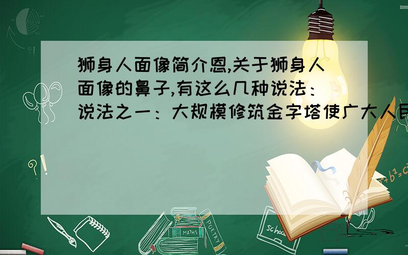 狮身人面像简介恩,关于狮身人面像的鼻子,有这么几种说法：说法之一：大规模修筑金字塔使广大人民愤恨不已,纷纷发动起义暴动,