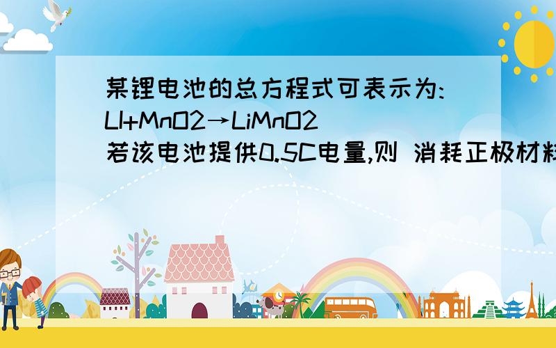 某锂电池的总方程式可表示为:LI+MnO2→LiMnO2若该电池提供0.5C电量,则 消耗正极材料的质量约为多少?(其他