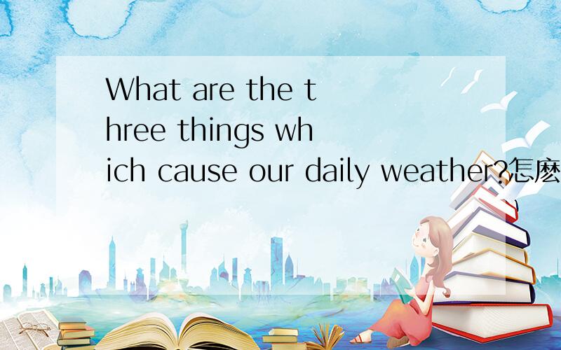 What are the three things which cause our daily weather?怎麽回答