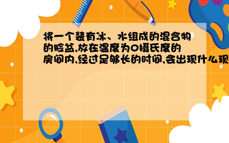 将一个装有冰、水组成的混合物的脸盆,放在温度为0摄氏度的房间内,经过足够长的时间,会出现什么现象