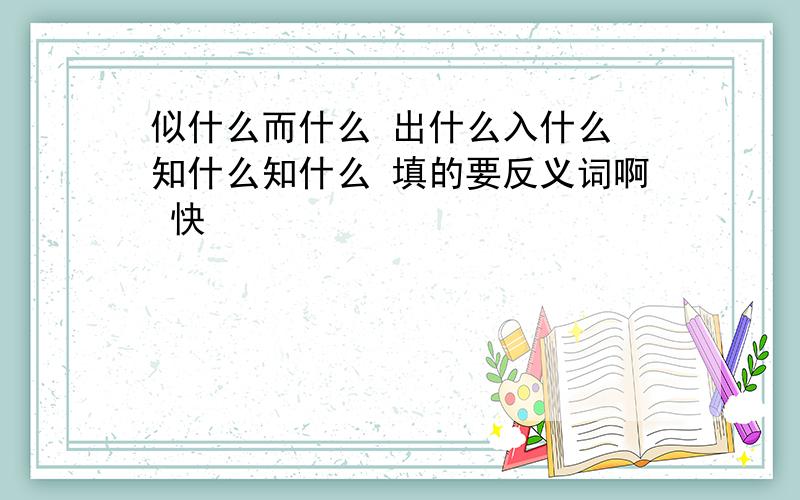 似什么而什么 出什么入什么 知什么知什么 填的要反义词啊 快