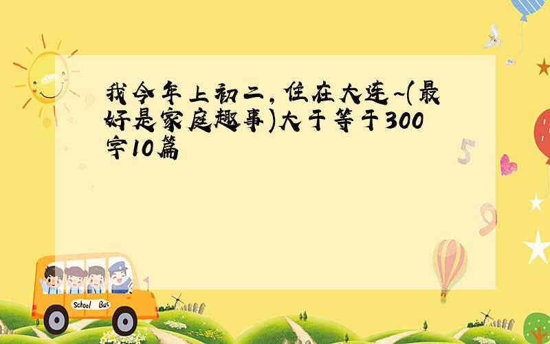 我今年上初二,住在大连~(最好是家庭趣事)大于等于300字10篇