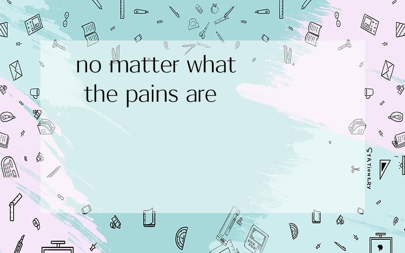 no matter what the pains are