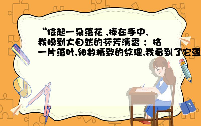 “捡起一朵落花 ,捧在手中,我嗅到大自然的芬芳清香 ；拾一片落叶,细数精致的纹理,我看到了它蕴含的生命的奥秘,在它们走向