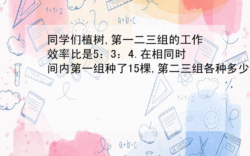 同学们植树,第一二三组的工作效率比是5：3：4.在相同时间内第一组种了15棵,第二三组各种多少棵?