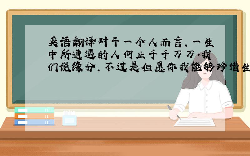 英语翻译对于一个人而言,一生中所遭遇的人何止千千万万.我们说缘分,不过是但愿你我能够珍惜生命和时间.还有那里面稍纵即逝的