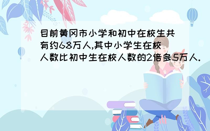 目前黄冈市小学和初中在校生共有约68万人,其中小学生在校人数比初中生在校人数的2倍多5万人.