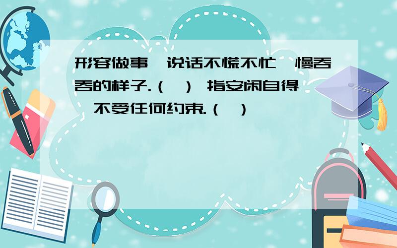 形容做事、说话不慌不忙,慢吞吞的样子.（ ） 指安闲自得,不受任何约束.（ ）